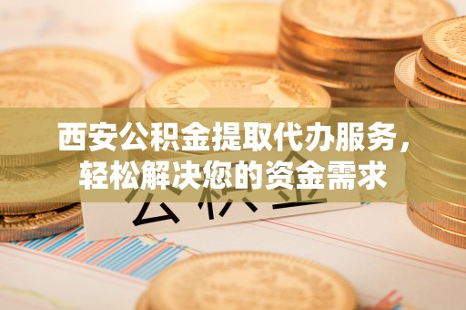 大田西安公积金提取代办服务，轻松解决您的资金需求