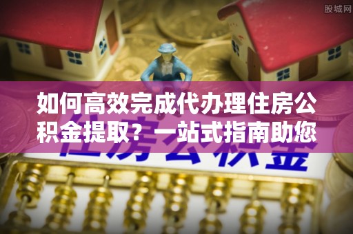 大田如何高效完成代办理住房公积金提取？一站式指南助您轻松搞定