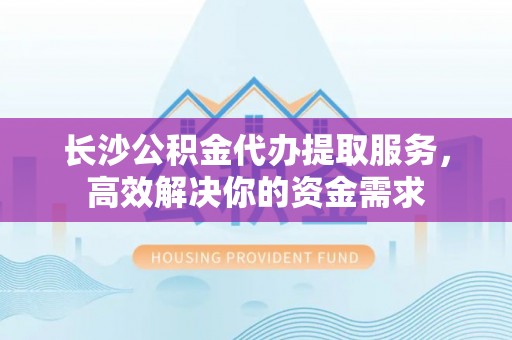 大田长沙公积金代办提取服务，高效解决你的资金需求
