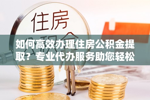 大田如何高效办理住房公积金提取？专业代办服务助您轻松解决难题