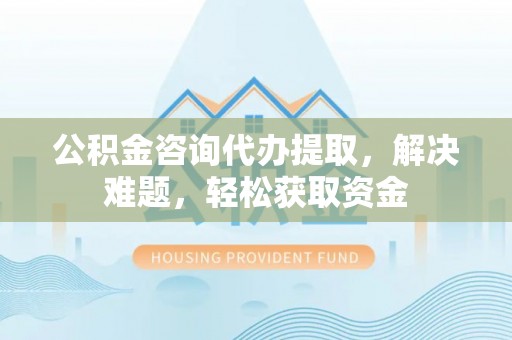 大田公积金咨询代办提取，解决难题，轻松获取资金