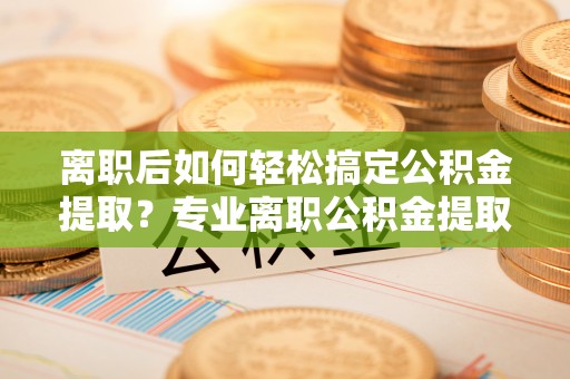 大田离职后如何轻松搞定公积金提取？专业离职公积金提取代办服务助你一臂之力
