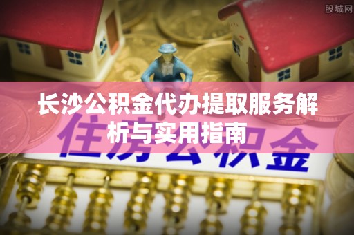 大田长沙公积金代办提取服务解析与实用指南