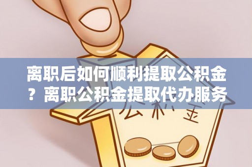 大田离职后如何顺利提取公积金？离职公积金提取代办服务全解析