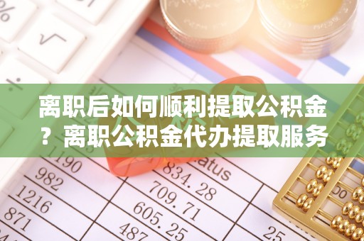 大田离职后如何顺利提取公积金？离职公积金代办提取服务来帮忙